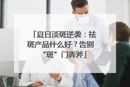 夏日淡斑逆袭：祛斑产品什么好？告别“斑”门弄斧