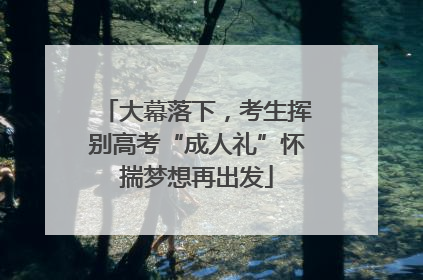 大幕落下，考生挥别高考“成人礼”怀揣梦想再出发