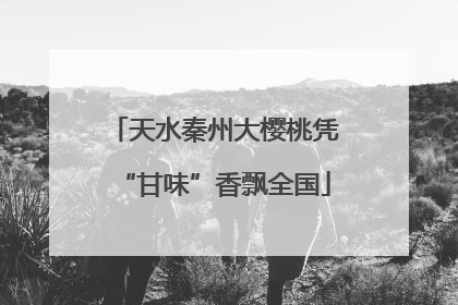 天水秦州大樱桃凭“甘味”香飘全国