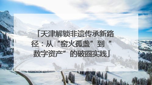 天津解锁非遗传承新路径：从“窑火孤盏”到“数字资产”的破圈实践