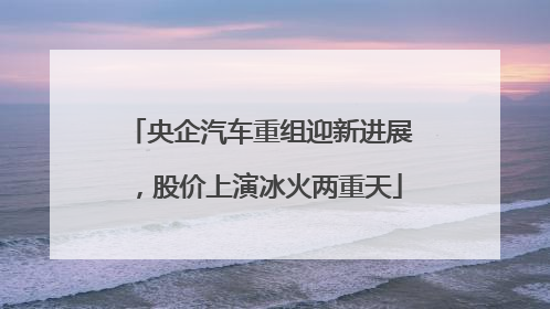 央企汽车重组迎新进展，股价上演冰火两重天