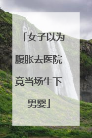 女子以为腹胀去医院竟当场生下男婴