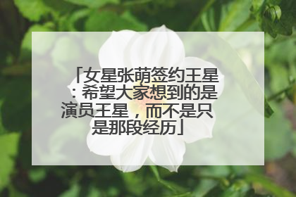 女星张萌签约王星：希望大家想到的是演员王星，而不是只是那段经历