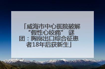 威海市中心医院破解 “假性心绞痛” 谜团：胸廓出口综合征患者18年后获新生