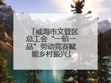 威海市文登区总工会“一镇一品”劳动竞赛赋能乡村振兴