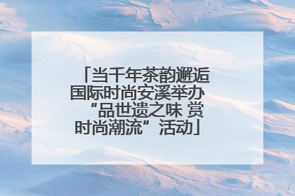 当千年茶韵邂逅国际时尚安溪举办“品世遗之味 赏时尚潮流”活动