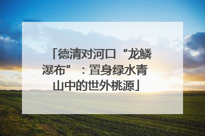 德清对河口“龙鳞瀑布”：置身绿水青山中的世外桃源