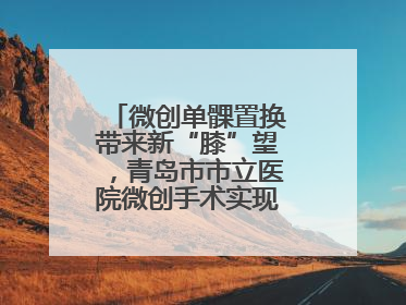 微创单髁置换带来新“膝”望，青岛市市立医院微创手术实现“保膝”目标