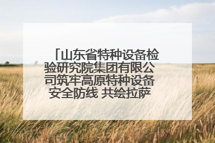山东省特种设备检验研究院集团有限公司筑牢高原特种设备安全防线 共绘拉萨美好生活画卷