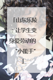 山东乐陵：让学生变身爱劳动的“小能手”