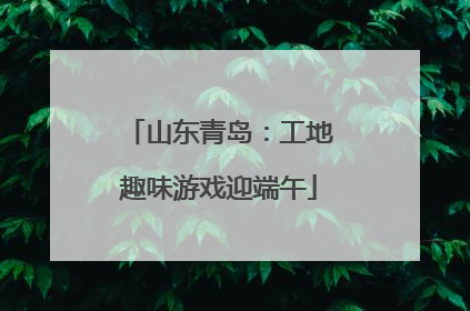 山东青岛：工地趣味游戏迎端午
