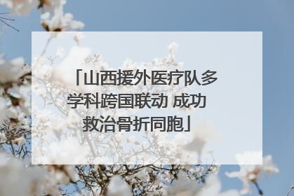 山西援外医疗队多学科跨国联动 成功救治骨折同胞