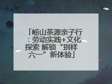 崂山茶源亲子行：劳动实践+文化探索 解锁“别样六一”新体验