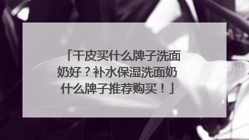 干皮买什么牌子洗面奶好？补水保湿洗面奶什么牌子推荐购买！