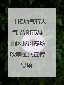 接地气有人气 益阳市赫山区龙舟赛场吹响征兵宣传号角