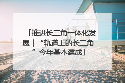 推进长三角一体化发展｜“轨道上的长三角”今年基本建成