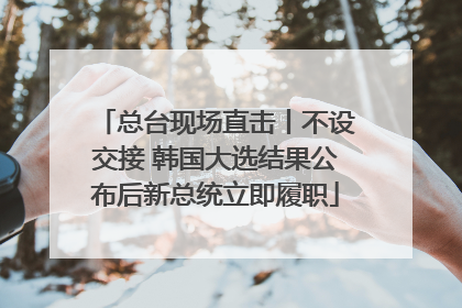 总台现场直击丨不设交接 韩国大选结果公布后新总统立即履职