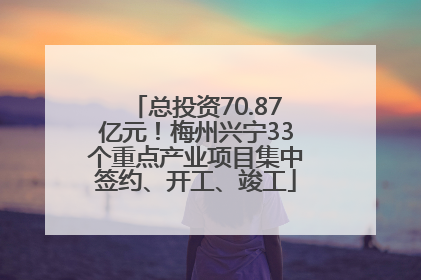 总投资70.87亿元！梅州兴宁33个重点产业项目集中签约、开工、竣工