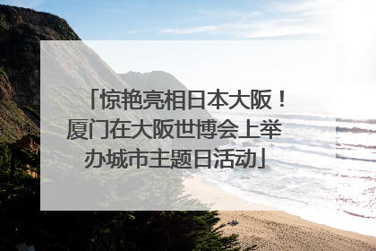 惊艳亮相日本大阪！厦门在大阪世博会上举办城市主题日活动
