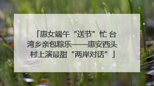 惠女端午“送节”忙 台湾乡亲包粽乐——惠安西头村上演最甜“两岸对话”