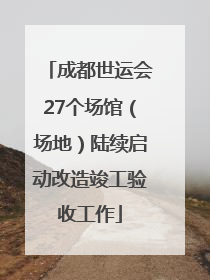 成都世运会27个场馆（场地）陆续启动改造竣工验收工作