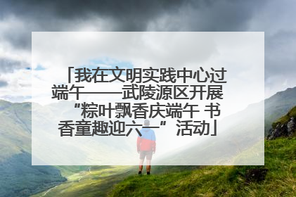 我在文明实践中心过端午——武陵源区开展“粽叶飘香庆端午 书香童趣迎六一”活动