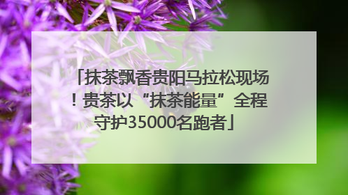 抹茶飘香贵阳马拉松现场！贵茶以“抹茶能量”全程守护35000名跑者