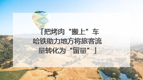 把烤肉“搬上”车 哈铁助力地方将旅客流量转化为“留量”