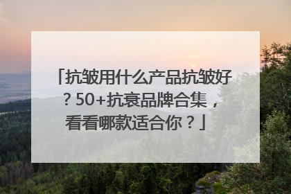 抗皱用什么产品抗皱好？50+抗衰品牌合集，看看哪款适合你？