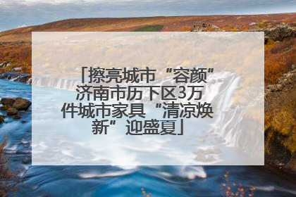 擦亮城市“容颜” 济南市历下区3万件城市家具“清凉焕新”迎盛夏