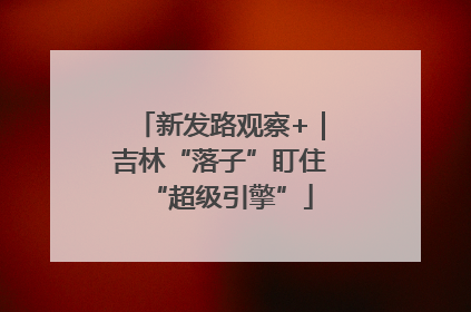 新发路观察+｜吉林“落子”盯住“超级引擎”