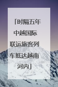 时隔五年 中越国际联运旅客列车抵达越南河内