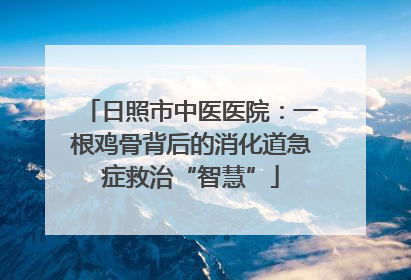 日照市中医医院：一根鸡骨背后的消化道急症救治“智慧”