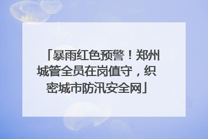 暴雨红色预警！郑州城管全员在岗值守，织密城市防汛安全网