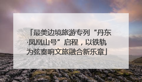 最美边境旅游专列“丹东·凤凰山号”启程，以铁轨为弦奏响文旅融合新乐章