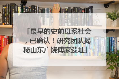 最早的史前母系社会，已确认！研究团队揭秘山东广饶傅家遗址