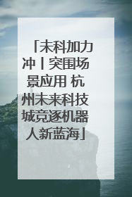 未科加力冲丨突围场景应用 杭州未来科技城竞逐机器人新蓝海