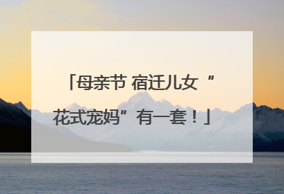 母亲节 宿迁儿女“花式宠妈”有一套！