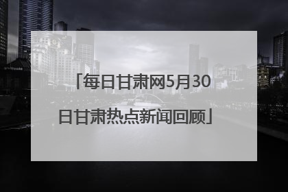 每日甘肃网5月30日甘肃热点新闻回顾