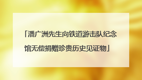 潘广洲先生向铁道游击队纪念馆无偿捐赠珍贵历史见证物