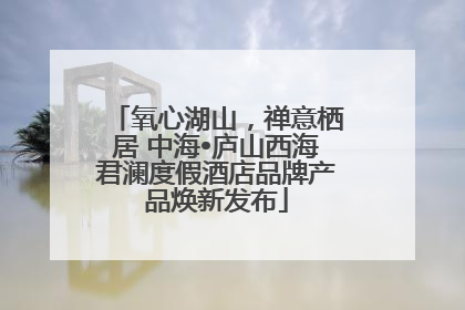 氧心湖山，禅意栖居 中海•庐山西海君澜度假酒店品牌产品焕新发布