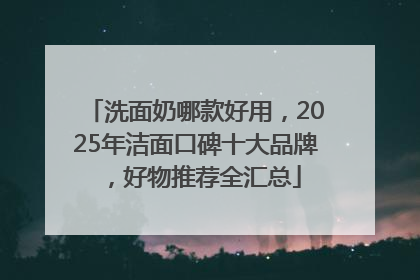 洗面奶哪款好用，2025年洁面口碑十大品牌，好物推荐全汇总