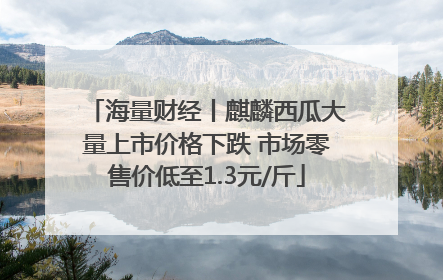 海量财经丨麒麟西瓜大量上市价格下跌 市场零售价低至1.3元/斤