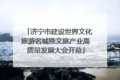 济宁市建设世界文化旅游名城暨文旅产业高质量发展大会开幕