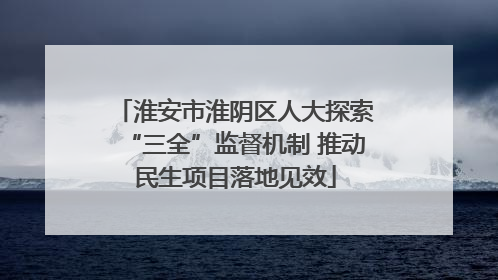 淮安市淮阴区人大探索“三全”监督机制 推动民生项目落地见效