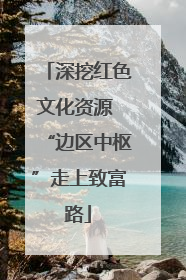 深挖红色文化资源 “边区中枢”走上致富路