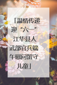 温情传递迎“六一” 江华县人武部官兵端午慰问留守儿童
