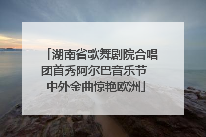 湖南省歌舞剧院合唱团首秀阿尔巴音乐节 中外金曲惊艳欧洲