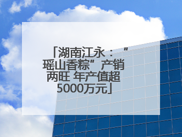 湖南江永：“瑶山香粽”产销两旺 年产值超5000万元