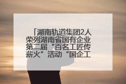 湖南轨道集团2人荣列湖南省国有企业第二届“百名工匠传薪火”活动“国企工匠”人才宣传名单